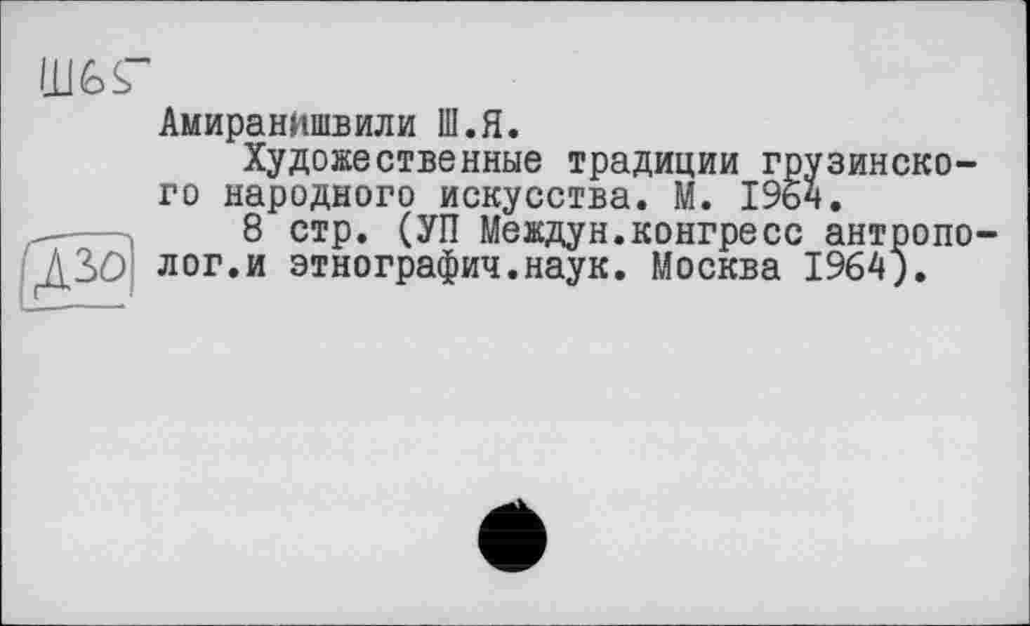 ﻿I11GS”
АмиранИшвили Ш.Я.
Художественные традиции грузинского народного искусства. М. 1964.
_----8 стр. (УП Междун.конгресс антропо-
ДЗО лог.и этнографии.наук. Москва 1964).